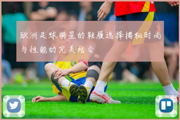 欧洲足球明星的鞋履选择揭秘时尚与性能的完美结合