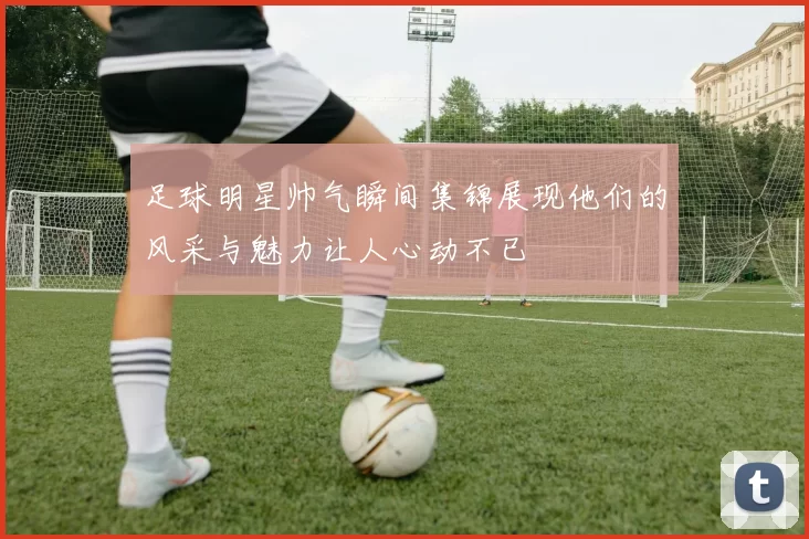 足球明星帅气瞬间集锦展现他们的风采与魅力让人心动不已