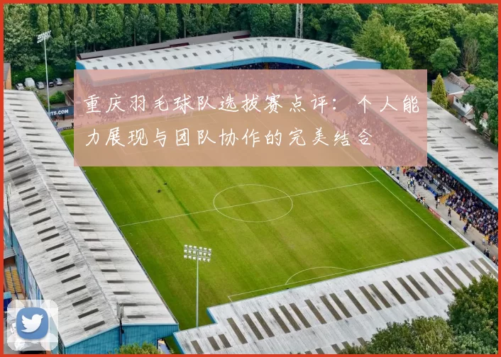 重庆羽毛球队选拔赛点评：个人能力展现与团队协作的完美结合