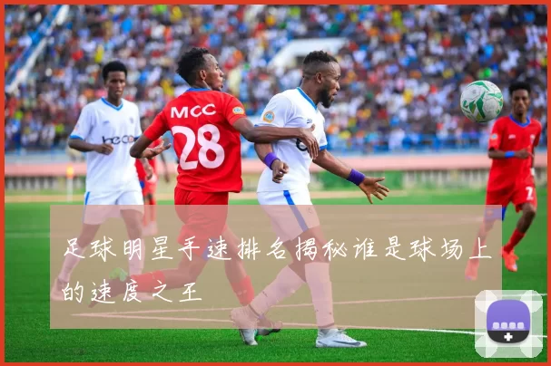 足球明星手速排名揭秘谁是球场上的速度之王