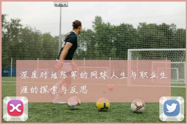 深度对话陈军的网球人生与职业生涯的探索与反思