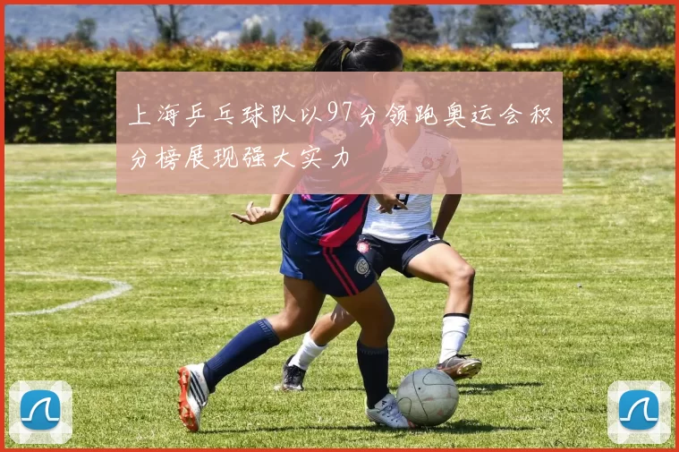 上海乒乓球队以97分领跑奥运会积分榜展现强大实力