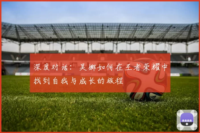 深度对话：吴娜如何在王者荣耀中找到自我与成长的旅程