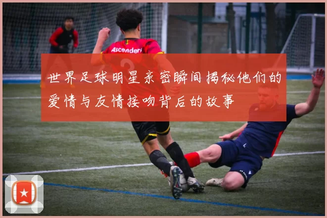 世界足球明星亲密瞬间揭秘他们的爱情与友情接吻背后的故事