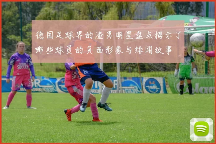 德国足球界的渣男明星盘点揭示了哪些球员的负面形象与绯闻故事