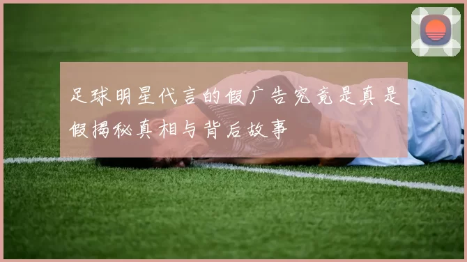 足球明星代言的假广告究竟是真是假揭秘真相与背后故事