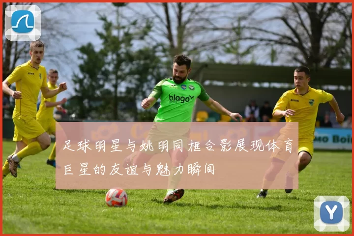 足球明星与姚明同框合影展现体育巨星的友谊与魅力瞬间