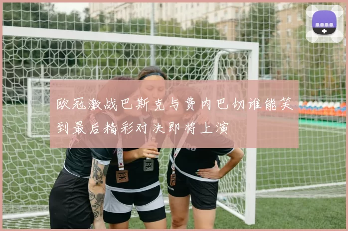 欧冠激战巴斯克与费内巴切谁能笑到最后精彩对决即将上演