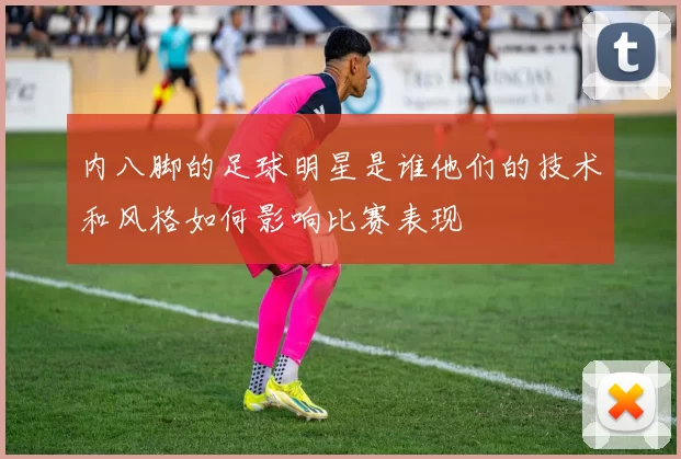 内八脚的足球明星是谁他们的技术和风格如何影响比赛表现