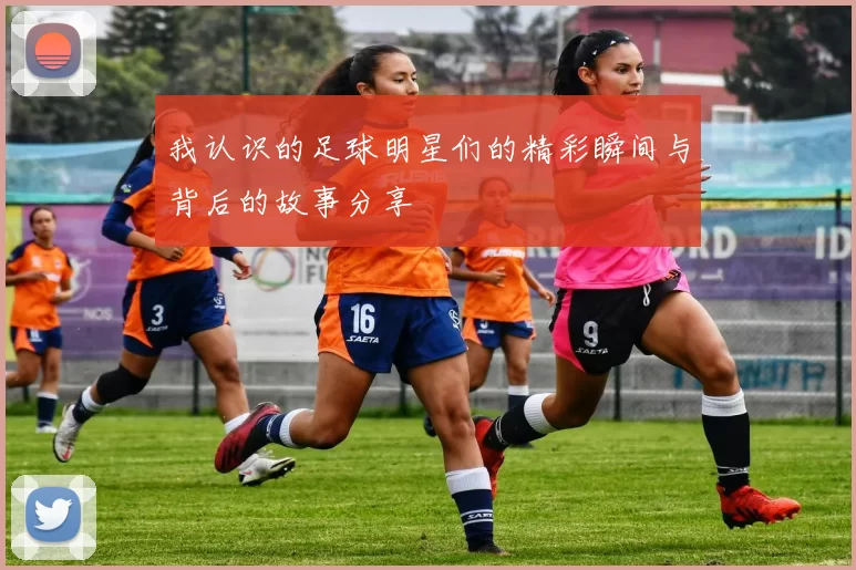 我认识的足球明星们的精彩瞬间与背后的故事分享
