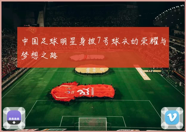 中国足球明星身披7号球衣的荣耀与梦想之路