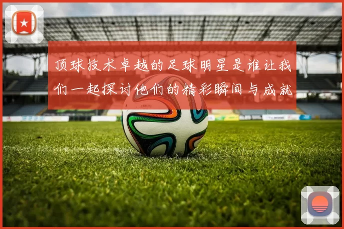 顶球技术卓越的足球明星是谁让我们一起探讨他们的精彩瞬间与成就