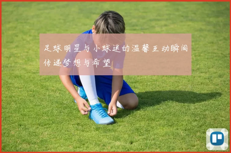 足球明星与小球迷的温馨互动瞬间传递梦想与希望