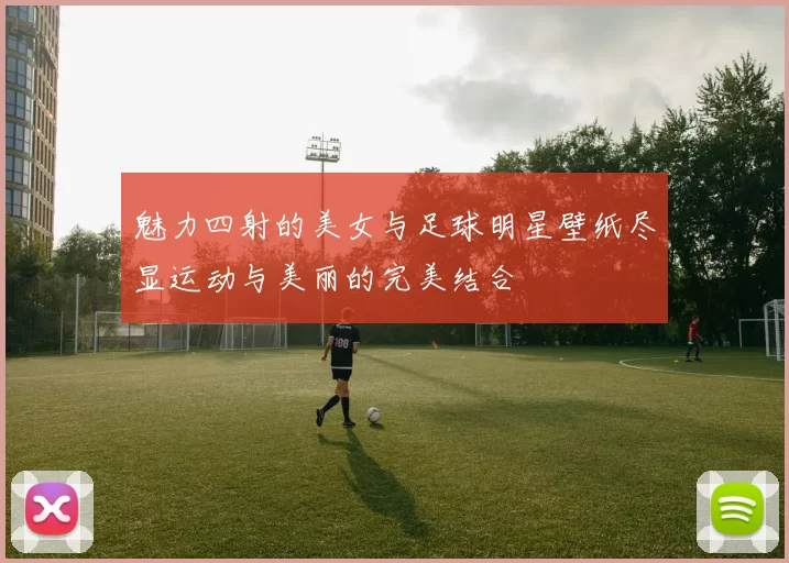 魅力四射的美女与足球明星壁纸尽显运动与美丽的完美结合