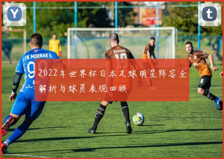 2022年世界杯日本足球明星阵容全解析与球员表现回顾