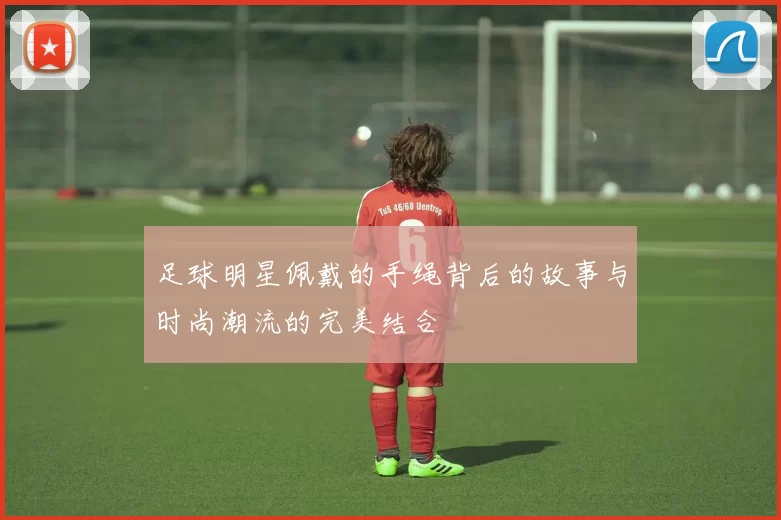 足球明星佩戴的手绳背后的故事与时尚潮流的完美结合
