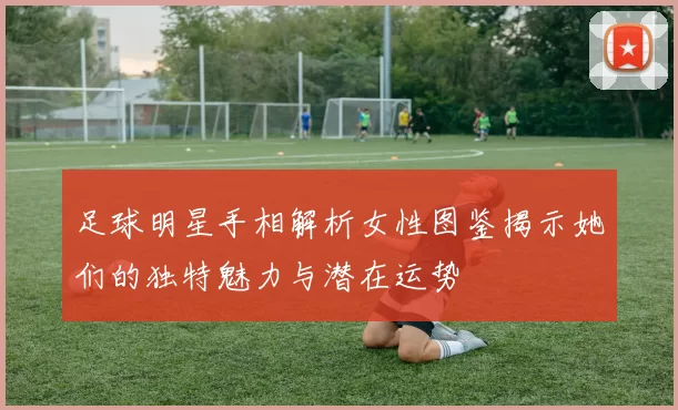 足球明星手相解析女性图鉴揭示她们的独特魅力与潜在运势