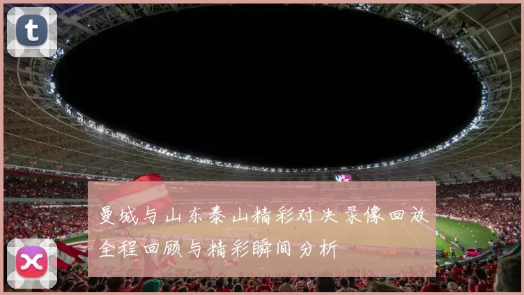 曼城与山东泰山精彩对决录像回放全程回顾与精彩瞬间分析