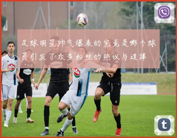 足球明星帅气爆表的究竟是哪个球员引发了众多粉丝的热议与追捧