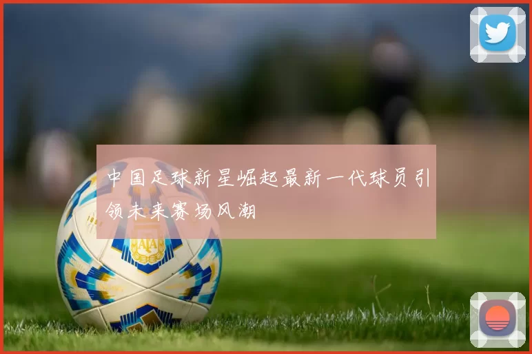 中国足球新星崛起最新一代球员引领未来赛场风潮