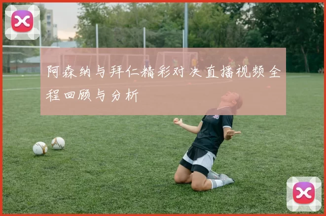 阿森纳与拜仁精彩对决直播视频全程回顾与分析