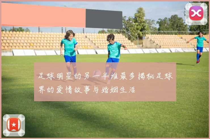足球明星的另一半谁最多揭秘足球界的爱情故事与婚姻生活