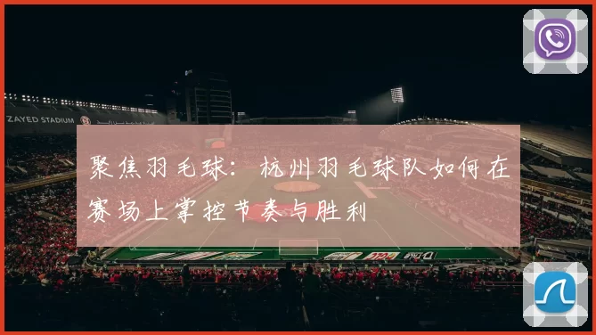 聚焦羽毛球：杭州羽毛球队如何在赛场上掌控节奏与胜利