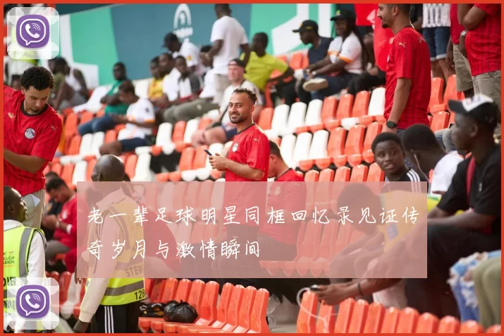 老一辈足球明星同框回忆录见证传奇岁月与激情瞬间