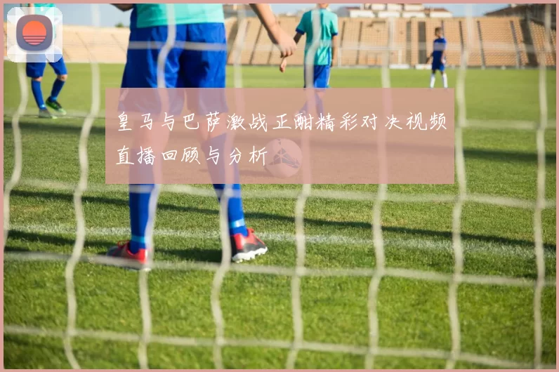 皇马与巴萨激战正酣精彩对决视频直播回顾与分析