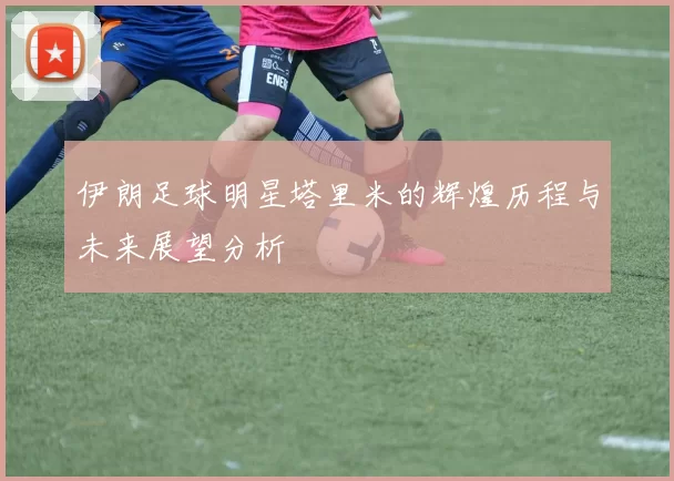 伊朗足球明星塔里米的辉煌历程与未来展望分析