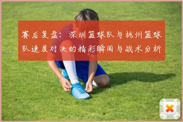 赛后复盘：深圳篮球队与杭州篮球队速度对决的精彩瞬间与战术分析