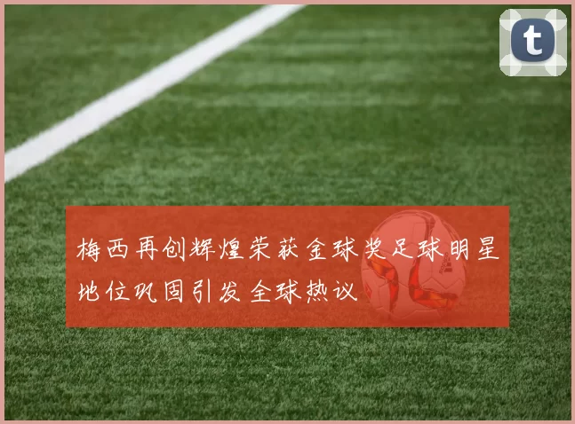 梅西再创辉煌荣获金球奖足球明星地位巩固引发全球热议