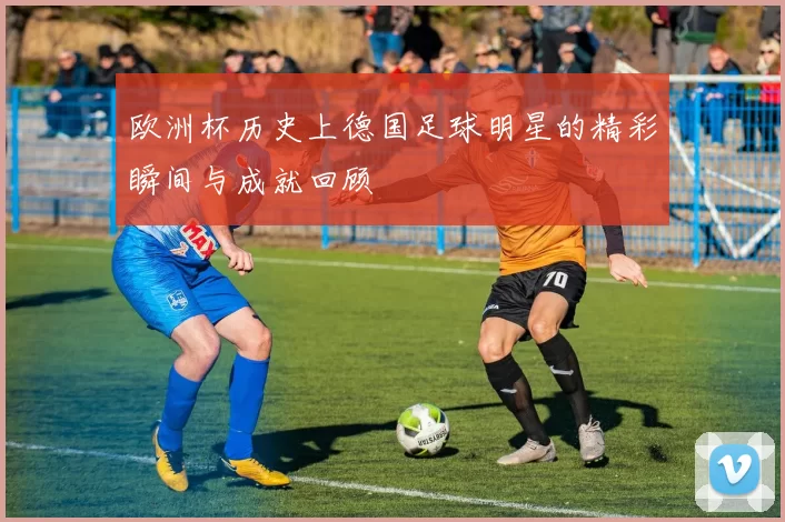 欧洲杯历史上德国足球明星的精彩瞬间与成就回顾