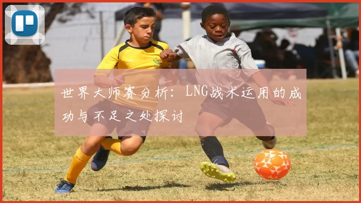 世界大师赛分析：LNG战术运用的成功与不足之处探讨