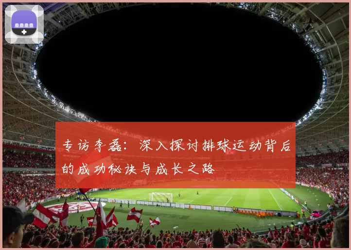 专访李磊：深入探讨排球运动背后的成功秘诀与成长之路