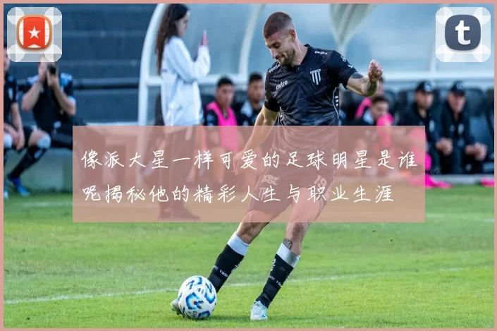 像派大星一样可爱的足球明星是谁呢揭秘他的精彩人生与职业生涯