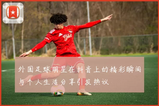 外国足球明星在抖音上的精彩瞬间与个人生活分享引发热议