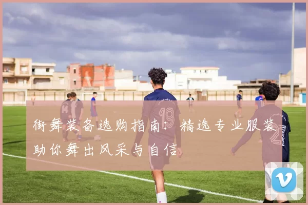 街舞装备选购指南：精选专业服装助你舞出风采与自信