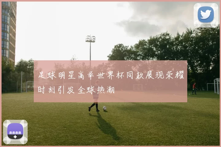 足球明星高举世界杯同款展现荣耀时刻引发全球热潮
