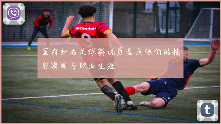 国内知名足球解说员盘点他们的精彩瞬间与职业生涯