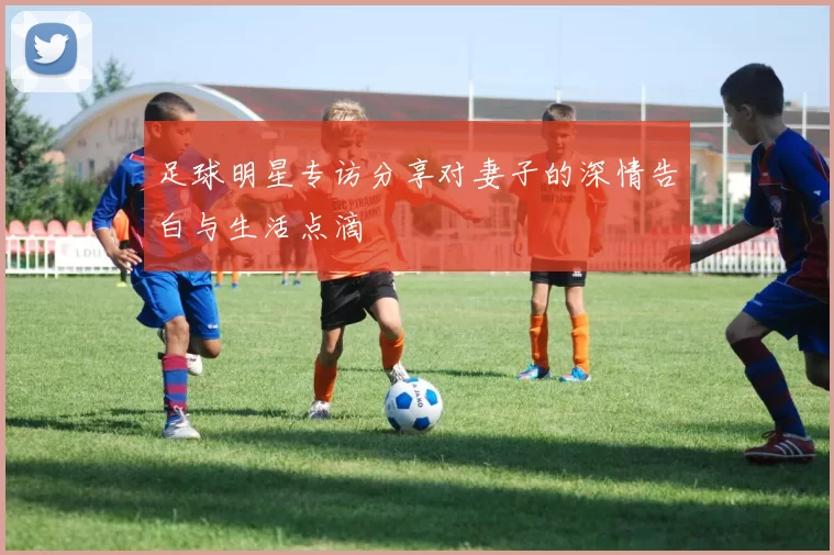 足球明星专访分享对妻子的深情告白与生活点滴