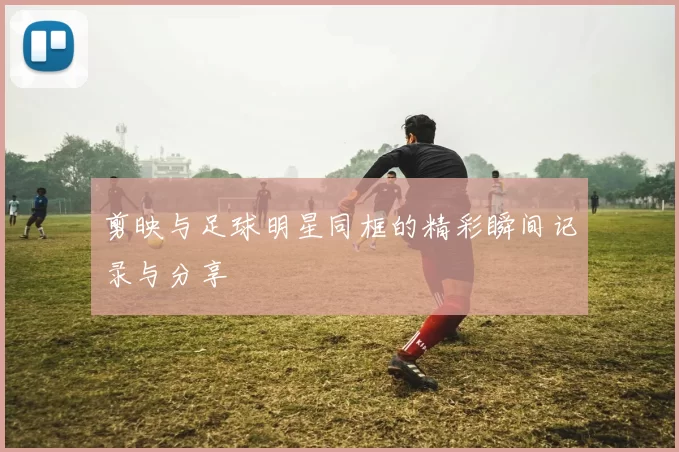 剪映与足球明星同框的精彩瞬间记录与分享