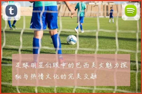 足球明星们眼中的巴西美女魅力探秘与热情文化的完美交融