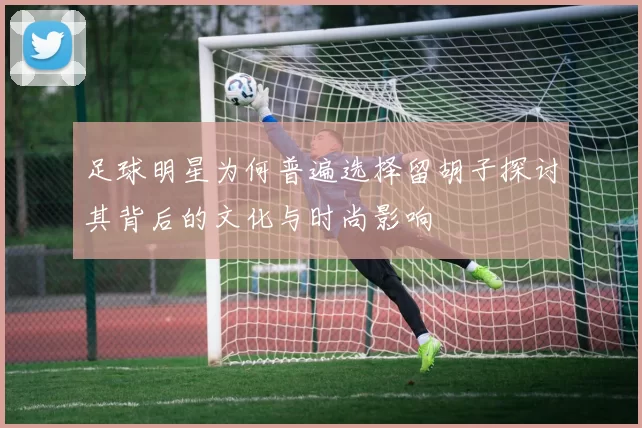 足球明星为何普遍选择留胡子探讨其背后的文化与时尚影响