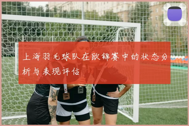 上海羽毛球队在欧锦赛中的状态分析与表现评估