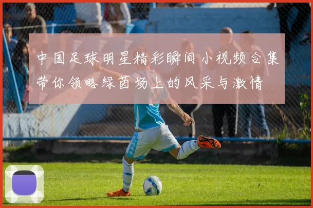 中国足球明星精彩瞬间小视频合集带你领略绿茵场上的风采与激情