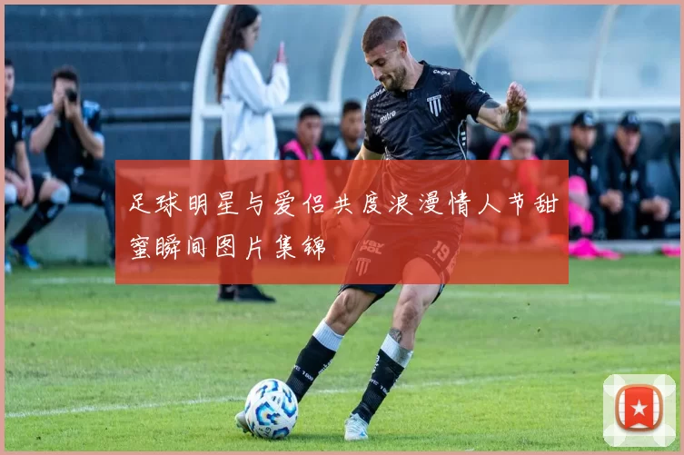 足球明星与爱侣共度浪漫情人节甜蜜瞬间图片集锦