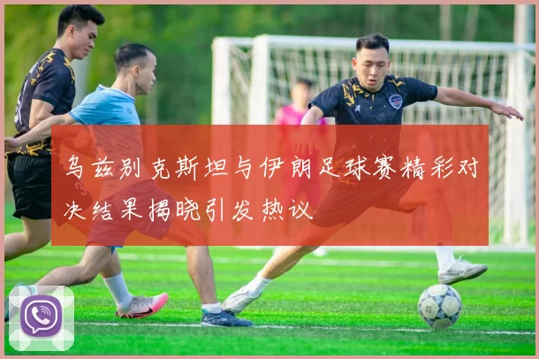 乌兹别克斯坦与伊朗足球赛精彩对决结果揭晓引发热议
