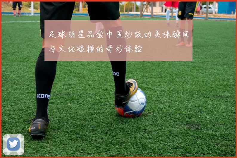 足球明星品尝中国炒饭的美味瞬间与文化碰撞的奇妙体验