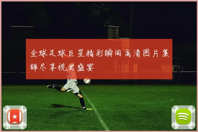 全球足球巨星精彩瞬间高清图片集锦尽享视觉盛宴
